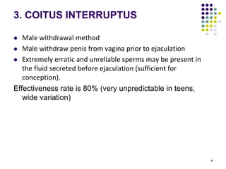 9
3. COITUS INTERRUPTUS
 Male withdrawal method
 Male withdraw penis from vagina prior to ejaculation
 Extremely erratic and unreliable sperms may be present in
the fluid secreted before ejaculation (sufficient for
conception).
Effectiveness rate is 80% (very unpredictable in teens,
wide variation)
 