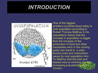 INTRODUCTION One of the biggest problem,countries faces today is over population.according to Robert Thomas Malthus in his populatipon theory that the increase in population is bigger than the increase of the production of food and other necessities wich in the coming years can result to  a wide famine,crisis and malnutrition cause by over population.Acc. To Malthus that the best and easiest way to minimize the fast increasing population is  Birth Control  . 