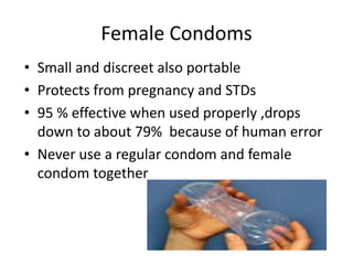 Female Condoms
• Small and discreet also portable
• Protects from pregnancy and STDs
• 95 % effective when used properly ,drops
down to about 79% because of human error
• Never use a regular condom and female
condom together
 