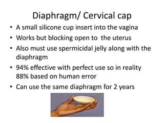 Diaphragm/ Cervical cap
• A small silicone cup insert into the vagina
• Works but blocking open to the uterus
• Also must use spermicidal jelly along with the
diaphragm
• 94% effective with perfect use so in reality
88% based on human error
• Can use the same diaphragm for 2 years
 