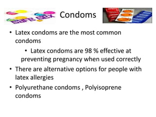 Condoms
• Latex condoms are the most common
condoms
• Latex condoms are 98 % effective at
preventing pregnancy when used correctly
• There are alternative options for people with
latex allergies
• Polyurethane condoms , Polyisoprene
condoms
 