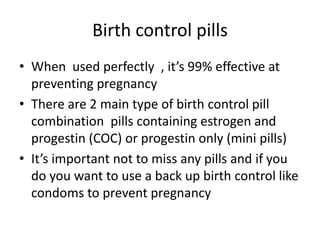Birth control pills
• When used perfectly , it’s 99% effective at
preventing pregnancy
• There are 2 main type of birth control pill
combination pills containing estrogen and
progestin (COC) or progestin only (mini pills)
• It’s important not to miss any pills and if you
do you want to use a back up birth control like
condoms to prevent pregnancy
 