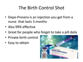 The Birth Control Shot
• Depo-Provera is an injection you get from a
nurse that lasts 3 months
• Also 99% effective
• Great for people who forget to take a pill daily
• Private birth control
• Easy to obtain
 