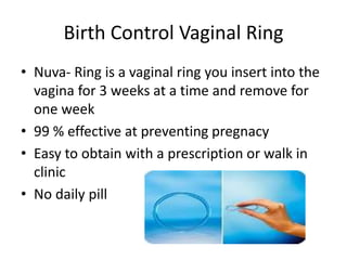 Birth Control Vaginal Ring
• Nuva- Ring is a vaginal ring you insert into the
vagina for 3 weeks at a time and remove for
one week
• 99 % effective at preventing pregnacy
• Easy to obtain with a prescription or walk in
clinic
• No daily pill
 