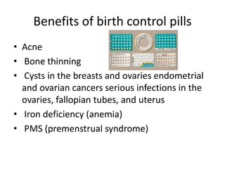 Benefits of birth control pills
• Acne
• Bone thinning
• Cysts in the breasts and ovaries endometrial
and ovarian cancers serious infections in the
ovaries, fallopian tubes, and uterus
• Iron deficiency (anemia)
• PMS (premenstrual syndrome)
 