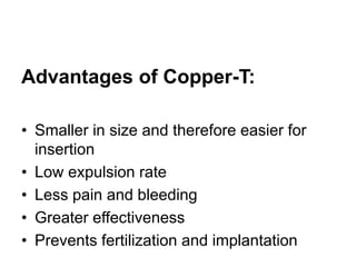 Advantages of Copper-T:
• Smaller in size and therefore easier for
insertion
• Low expulsion rate
• Less pain and bleeding
• Greater effectiveness
• Prevents fertilization and implantation
 