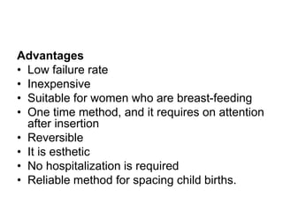 Advantages
• Low failure rate
• Inexpensive
• Suitable for women who are breast-feeding
• One time method, and it requires on attention
after insertion
• Reversible
• It is esthetic
• No hospitalization is required
• Reliable method for spacing child births.
 