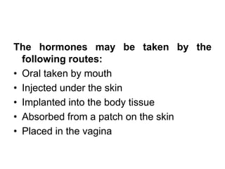 The hormones may be taken by the
following routes:
• Oral taken by mouth
• Injected under the skin
• Implanted into the body tissue
• Absorbed from a patch on the skin
• Placed in the vagina
 