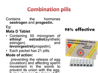 Contains the hormones
oestrogen and progestin.
Eg:
Mala D Tablet
• Containing 50 microgram of
ethinyl estradiol(synthetic
estrogen) and
levonrgestrel(progestin).
• Each packet has 21 pills.
Mode of action:
preventing the release of egg
(ovulation) and affecting sperm
movement in the womb to
prevent its union with the egg.
98% effective
 