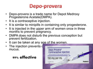 • Depo-provera is a trade name for Depot Medroxy
Progesterone Acetate(DMPA).
• It is a contraceptive injection.
• It is similar to minipills in containing only progesterone.
• It is injected in the upper arm of women once in three
months to prevent pregnancy.
• DMPA does not disturb the previous conception but
prevent fertilization.
• It can be taken at any age of the women.
• The injection prevents ovulation and thickens cervical
mucus.
99% effective
 