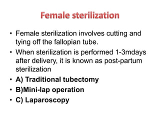 • Female sterilization involves cutting and
tying off the fallopian tube.
• When sterilization is performed 1-3mdays
after delivery, it is known as post-partum
sterilization
• A) Traditional tubectomy
• B)Mini-lap operation
• C) Laparoscopy
 