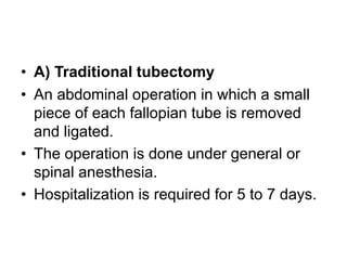 • A) Traditional tubectomy
• An abdominal operation in which a small
piece of each fallopian tube is removed
and ligated.
• The operation is done under general or
spinal anesthesia.
• Hospitalization is required for 5 to 7 days.
 