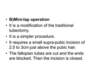• B)Mini-lap operation
• It is a modification of the traditional
tubectomy.
• It is a simpler procedure.
• It requires a small supra-pubic incision of
2.5 to 3cm just above the pubic hair.
• The fallopian tubes are cut and the ends
are blocked. Then the incision is closed.
 