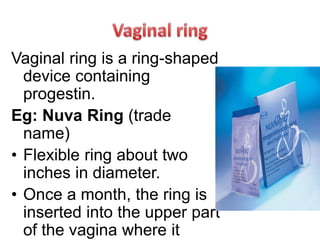 Vaginal ring is a ring-shaped
device containing
progestin.
Eg: Nuva Ring (trade
name)
• Flexible ring about two
inches in diameter.
• Once a month, the ring is
inserted into the upper part
of the vagina where it
 