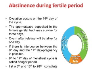 • Ovulation occurs on the 14th day of
the cycle.
• The spermatozoa deposited in the
female genital tract may survive for
three days.
• Ovum after release will be alive for
one day.
• If there is intercourse between the
9th day and the 17th day-pregnancy
is possible.
• 9th to 17th day of menstrual cycle is
called danger period.
• I st o 8th and 18th to 28th – constitute
 
