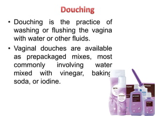 • Douching is the practice of
washing or flushing the vagina
with water or other fluids.
• Vaginal douches are available
as prepackaged mixes, most
commonly involving water
mixed with vinegar, baking
soda, or iodine.
 