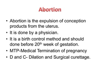 • Abortion is the expulsion of conception
products from the uterus.
• It is done by a physician.
• It is a birth control method and should
done before 20th week of gestation.
• MTP-Medical Termination of pregnancy
• D and C- Dilation and Surgical curettage.
 