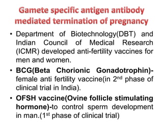 • Department of Biotechnology(DBT) and
Indian Council of Medical Research
(ICMR) developed anti-fertility vaccines for
men and women.
• BCG(Beta Chorionic Gonadotrophin)-
female anti fertility vaccine(in 2nd phase of
clinical trial in India).
• OFSH vaccine(Ovine follicle stimulating
hormone)-to control sperm development
in man.(1st phase of clinical trial)
 