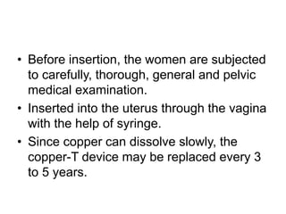 • Before insertion, the women are subjected
to carefully, thorough, general and pelvic
medical examination.
• Inserted into the uterus through the vagina
with the help of syringe.
• Since copper can dissolve slowly, the
copper-T device may be replaced every 3
to 5 years.
 