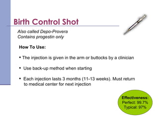 Effectiveness: Perfect: 99.7% Typical: 97% How To Use: The injection is given in the arm or buttocks by a clinician   Use back-up method when starting Each injection lasts 3 months (11-13 weeks). Must return to medical center for next injection Also called Depo-Provera  Contains progestin only Birth Control Shot 