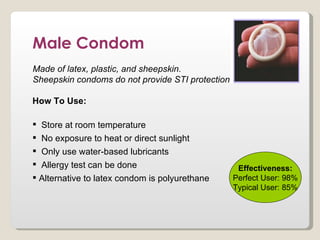 Male Condom
Made of latex, plastic, and sheepskin.
Sheepskin condoms do not provide STI protection

How To Use:

 Store at room temperature
 No exposure to heat or direct sunlight
 Only use water-based lubricants
 Allergy test can be done                         Effectiveness:
 Alternative to latex condom is polyurethane     Perfect User: 98%
                                                  Typical User: 85%
 