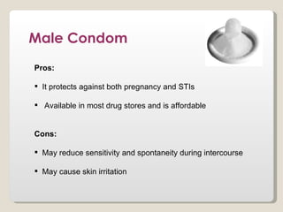 Male Condom
Pros:

 It protects against both pregnancy and STIs

 Available in most drug stores and is affordable


Cons:

 May reduce sensitivity and spontaneity during intercourse

 May cause skin irritation
 