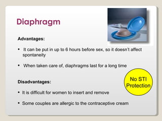Diaphragm
Advantages:

 It can be put in up to 6 hours before sex, so it doesn’t affect
  spontaneity

 When taken care of, diaphragms last for a long time


Disadvantages:
                                                         No STI
                                                        Protection
 It is difficult for women to insert and remove

 Some couples are allergic to the contraceptive cream
 