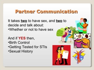 Partner Communication
It takes two to have sex, and two to
decide and talk about:
•Whether or not to have sex

And if YES then,
•Birth Control
•Getting Tested for STIs
•Sexual History
 