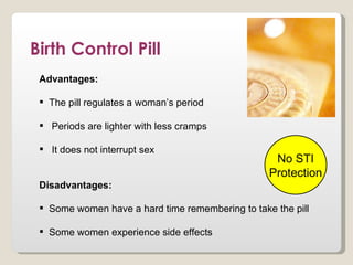 Birth Control Pill
 Advantages:

  The pill regulates a woman’s period

  Periods are lighter with less cramps

  It does not interrupt sex
                                                   No STI
                                                  Protection
 Disadvantages:

  Some women have a hard time remembering to take the pill

  Some women experience side effects
 