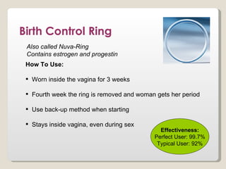Birth Control Ring
 Also called Nuva-Ring
 Contains estrogen and progestin
 How To Use:

  Worn inside the vagina for 3 weeks

  Fourth week the ring is removed and woman gets her period

  Use back-up method when starting

  Stays inside vagina, even during sex
                                              Effectiveness:
                                            Perfect User: 99.7%
                                             Typical User: 92%
 