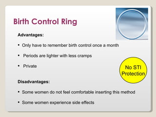 Birth Control Ring
 Advantages:

  Only have to remember birth control once a month

  Periods are lighter with less cramps

  Private                                             No STI
                                                      Protection
 Disadvantages:

  Some women do not feel comfortable inserting this method

  Some women experience side effects
 