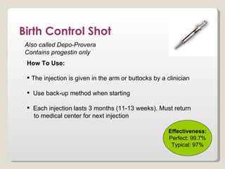Birth Control Shot
 Also called Depo-Provera
 Contains progestin only
 How To Use:

  The injection is given in the arm or buttocks by a clinician

  Use back-up method when starting

  Each injection lasts 3 months (11-13 weeks). Must return
   to medical center for next injection

                                                      Effectiveness:
                                                      Perfect: 99.7%
                                                       Typical: 97%
 