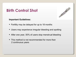 Birth Control Shot

 Important Guidelines:

  Fertility may be delayed for up to 18 months

  Users may experience irregular bleeding and spotting

  After one year, 50% of users stop menstrual bleeding

  This method is not recommended for more than
   2 continuous years
 