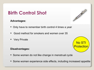 Birth Control Shot
 Advantages:

  Only have to remember birth control 4 times a year

  Good method for smokers and women over 35

  Very Private
                                                         No STI
                                                        Protection
 Disadvantages:

  Some women do not like change in menstrual cycle

  Some women experience side effects, including increased appetite
 