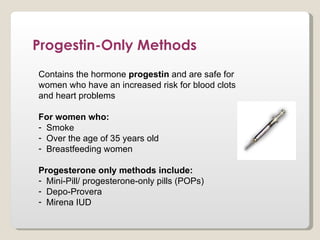 Progestin-Only Methods
Contains the hormone progestin and are safe for
women who have an increased risk for blood clots
and heart problems

For women who:
- Smoke
- Over the age of 35 years old
- Breastfeeding women

Progesterone only methods include:
- Mini-Pill/ progesterone-only pills (POPs)
- Depo-Provera
- Mirena IUD
 