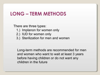 LONG – TERM METHODS

 There are three types:
  1.) Implanon for women only
  2.) IUD for women only
  3.) Sterilization for men and women


   Long-term methods are recommended for men
   and women who want to wait at least 3 years
   before having children or do not want any
   children in the future
 