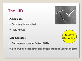 The IUD
Advantages:

 Good long term method

 Very Private

                                                   No STI
Disadvantages:                                    Protection
 Can increase a woman’s risk of STIs

 Some women experience side effects, including vaginal bleeding
 