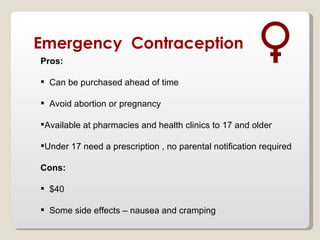 Emergency Contraception
Pros:

 Can be purchased ahead of time

 Avoid abortion or pregnancy

Available at pharmacies and health clinics to 17 and older

Under 17 need a prescription , no parental notification required

Cons:

 $40

 Some side effects – nausea and cramping
 