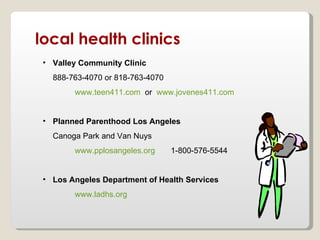 local health clinics
 • Valley Community Clinic
   888-763-4070 or 818-763-4070
        www.teen411.com or www.jovenes411.com


 • Planned Parenthood Los Angeles
   Canoga Park and Van Nuys
        www.pplosangeles.org      1-800-576-5544


 • Los Angeles Department of Health Services
        www.ladhs.org
 