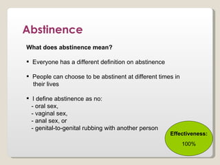 Abstinence
What does abstinence mean?

 Everyone has a different definition on abstinence

 People can choose to be abstinent at different times in
  their lives

 I define abstinence as no:
  - oral sex,
  - vaginal sex,
  - anal sex, or
  - genital-to-genital rubbing with another person
                                                      Effectiveness:
                                                            100%
 