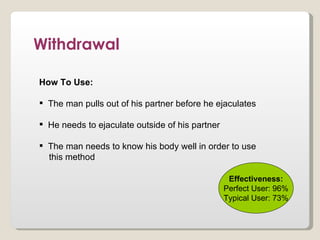 Withdrawal

How To Use:

 The man pulls out of his partner before he ejaculates

 He needs to ejaculate outside of his partner

 The man needs to know his body well in order to use
  this method

                                                  Effectiveness:
                                                 Perfect User: 96%
                                                 Typical User: 73%
 