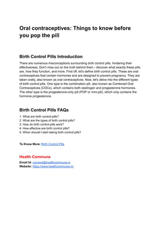Oral contraceptives: Things to know before
you pop the pill
Birth Control Pills Introduction
There are numerous misconceptions surrounding birth control pills, hindering their
effectiveness. Don't miss out on the truth behind them - discover what exactly these pills
are, how they function, and more. First off, let's define birth control pills. These are oral
contraceptives that contain hormones and are designed to prevent pregnancy. They are
taken orally, also known as oral contraceptives. Now, let's delve into the different types
of birth control pills. One type is the combination pill, also known as Combined Oral
Contraceptives (COCs), which contains both oestrogen and progesterone hormones.
The other type is the progesterone-only pill (POP or mini-pill), which only contains the
hormone progesterone.
Birth Control Pills FAQs
1. What are birth control pills?
2. What are the types of birth control pills?
3. How do birth control pills work?
4. How effective are birth control pills?
5. When should I start taking birth control pills?
To Know More: Birth Control Pills
Health Commune
Email Id: connect@healthcommune.in
Website: https://www.healthcommune.in/
 