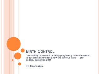 BIRTH CONTROL
“our ability to prevent or delay pregnancy is fundamental
to our abilities to chose how we live our lives” – our
bodies, ourselves 2011

By: leeann riley
 