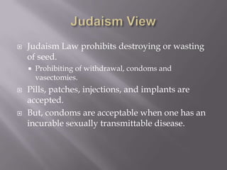 Judaism ViewJudaism Law prohibits destroying or wasting of seed.Prohibiting of withdrawal, condoms and vasectomies.Pills, patches, injections, and implants are accepted.But, condoms are acceptable when one has an incurable sexually transmittable disease.