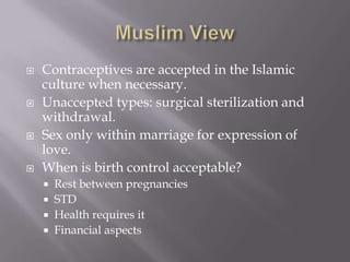 Muslim ViewContraceptives are accepted in the Islamic culture when necessary.Unaccepted types: surgical sterilization and withdrawal.Sex only within marriage for expression of love.When is birth control acceptable?Rest between pregnanciesSTDHealth requires itFinancial aspects