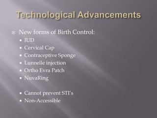 Technological AdvancementsNew forms of Birth Control:IUDCervical CapContraceptive SpongeLunnelle injectionOrtho Evra PatchNuvaRingCannot prevent STI’sNon-Accessible
