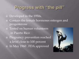 Progress with “the pill”Developed in the 1950s.Contain the female hormones estrogen and progesteroneTested on human volunteers      in Puerto RicoPregnancy prevention reached      a level close to 100 percentIn May 1960 . FDA approved 