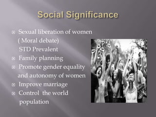 Social SignificanceSexual liberation of women    ( Moral debate)      STD Prevalent Family planning Promote gender equality   and autonomy of women Improve marriageControl  the world     population
