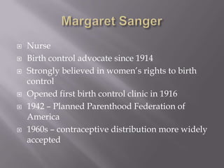 Margaret SangerNurseBirth control advocate since 1914Strongly believed in women’s rights to birth controlOpened first birth control clinic in 1916 1942 – Planned Parenthood Federation of America1960s – contraceptive distribution more widely accepted
