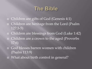 The BibleChildren are gifts of God (Genesis 4:1)Children are heritage from the Lord (Psalm 127:3-5)Children are blessings from God (Luke 1:42)Children are a crown to the aged (Proverbs 17:6)God blesses barren women with children (Psalm 113:9)What about birth control in general?